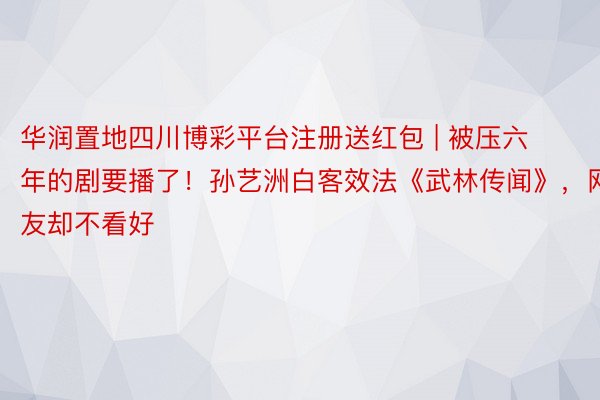 华润置地四川博彩平台注册送红包 | 被压六年的剧要播了！孙艺洲白客效法《武林传闻》，网友却不看好