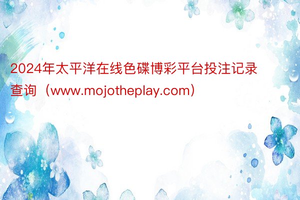 2024年太平洋在线色碟博彩平台投注记录查询（www.mojotheplay.com）