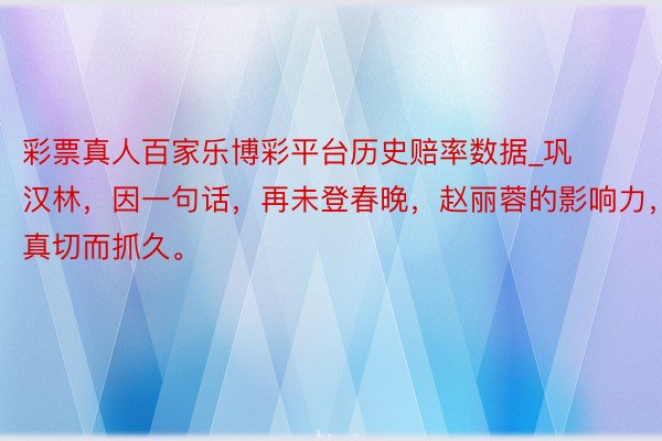 彩票真人百家乐博彩平台历史赔率数据_巩汉林，因一句话，再未登春晚，赵丽蓉的影响力，真切而抓久。