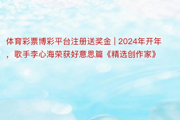 体育彩票博彩平台注册送奖金 | 2024年开年，歌手李心海荣获好意思篇《精选创作家》