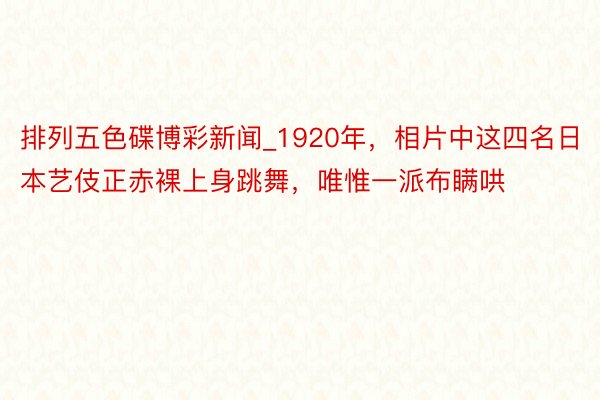 排列五色碟博彩新闻_1920年，相片中这四名日本艺伎正赤裸上身跳舞，唯惟一派布瞒哄