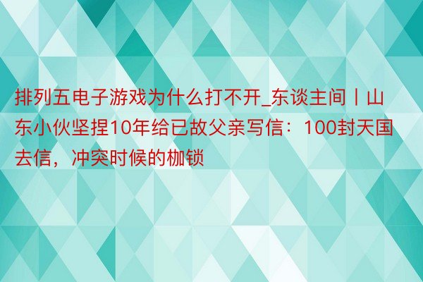 排列五电子游戏为什么打不开_东谈主间丨山东小伙坚捏10年给已故父亲写信：100封天国去信，冲突时候的枷锁