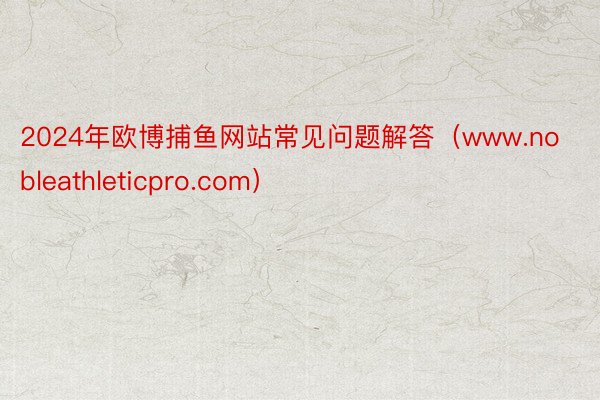 2024年欧博捕鱼网站常见问题解答（www.nobleathleticpro.com）