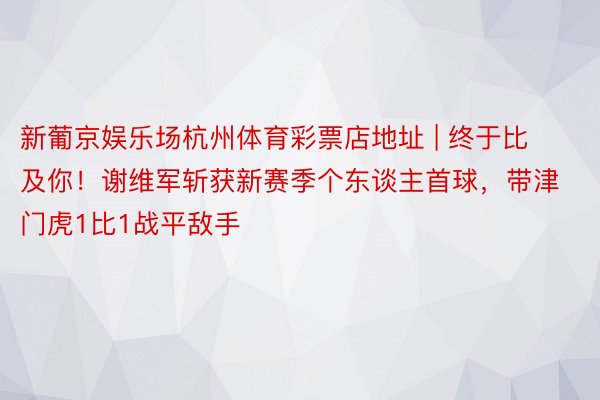 新葡京娱乐场杭州体育彩票店地址 | 终于比及你！谢维军斩获新赛季个东谈主首球，带津门虎1比1战平敌手