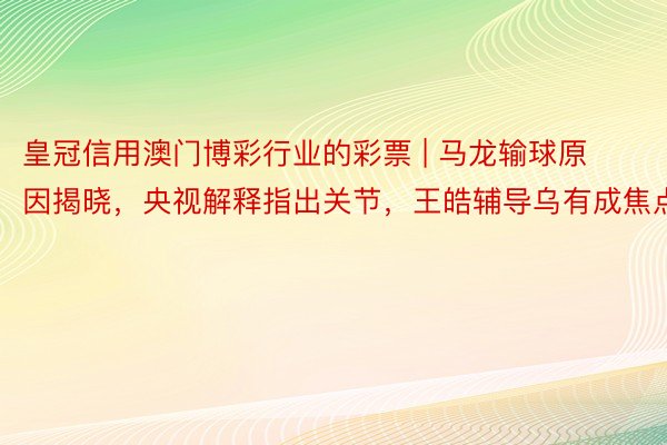 皇冠信用澳门博彩行业的彩票 | 马龙输球原因揭晓，央视解释指出关节，王皓辅导乌有成焦点