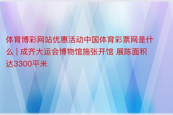 体育博彩网站优惠活动中国体育彩票网是什么 | 成齐大运会博物馆施张开馆 展陈面积达3300平米