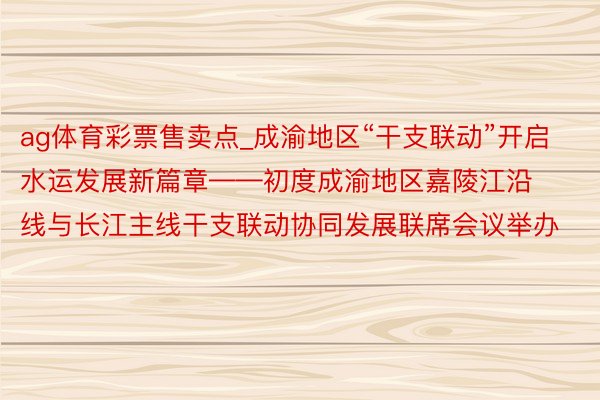 ag体育彩票售卖点_成渝地区“干支联动”开启水运发展新篇章——初度成渝地区嘉陵江沿线与长江主线干支联动协同发展联席会议举办