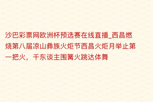 沙巴彩票网欧洲杯预选赛在线直播_西昌燃烧第八届凉山彝族火炬节西昌火炬月举止第一把火，千东谈主围篝火跳达体舞