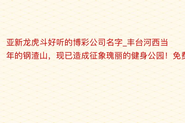 亚新龙虎斗好听的博彩公司名字_丰台河西当年的钢渣山，现已造成征象瑰丽的健身公园！免费