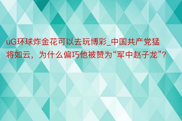 uG环球炸金花可以去玩博彩_中国共产党猛将如云，为什么偏巧他被赞为“军中赵子龙”？