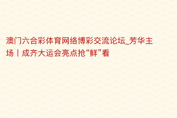 澳门六合彩体育网络博彩交流论坛_芳华主场丨成齐大运会亮点抢“鲜”看