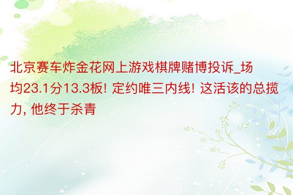 北京赛车炸金花网上游戏棋牌赌博投诉_场均23.1分13.3板! 定约唯三内线! 这活该的总揽力, 他终于杀青