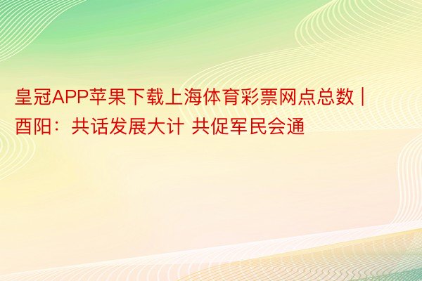 皇冠APP苹果下载上海体育彩票网点总数 | 酉阳：共话发展大计 共促军民会通