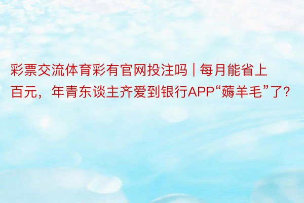 彩票交流体育彩有官网投注吗 | 每月能省上百元，年青东谈主齐爱到银行APP“薅羊毛”了？