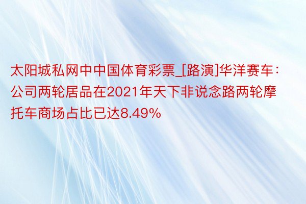 太阳城私网中中国体育彩票_[路演]华洋赛车：公司两轮居品在2021年天下非说念路两轮摩托车商场占比已达8.49%