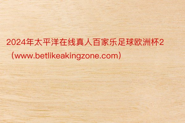 2024年太平洋在线真人百家乐足球欧洲杯2（www.betlikeakingzone.com）