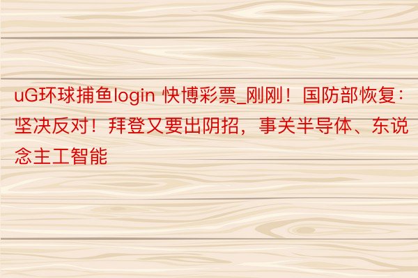 uG环球捕鱼login 快博彩票_刚刚！国防部恢复：坚决反对！拜登又要出阴招，事关半导体、东说念主工智能