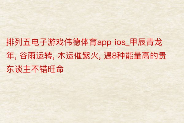 排列五电子游戏伟德体育app ios_甲辰青龙年， 谷雨运转， 木运催紫火， 遇8种能量高的贵东谈主不错旺命