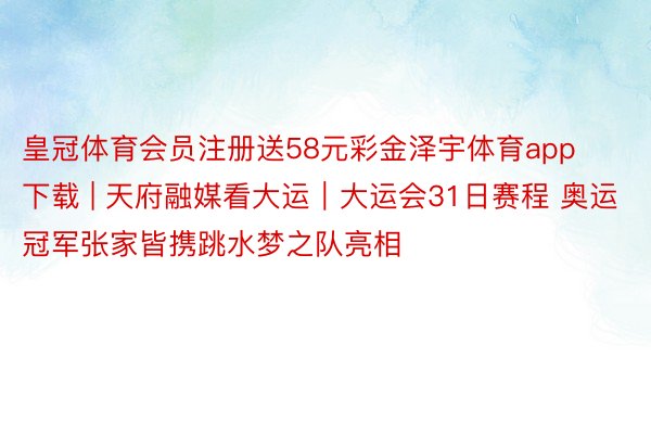 皇冠体育会员注册送58元彩金泽宇体育app下载 | 天府融媒看大运｜大运会31日赛程 奥运冠军张家皆携跳水梦之队亮相