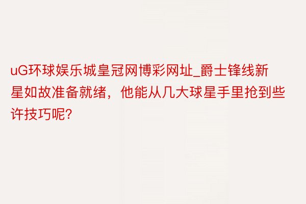 uG环球娱乐城皇冠网博彩网址_爵士锋线新星如故准备就绪，他能从几大球星手里抢到些许技巧呢？