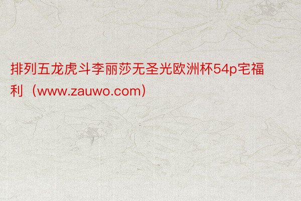 排列五龙虎斗李丽莎无圣光欧洲杯54p宅福利（www.zauwo.com）