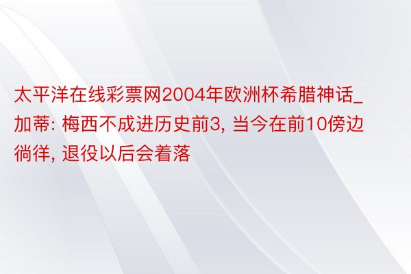 太平洋在线彩票网2004年欧洲杯希腊神话_加蒂: 梅西不成进历史前3, 当今在前10傍边徜徉, 退役以后会着落