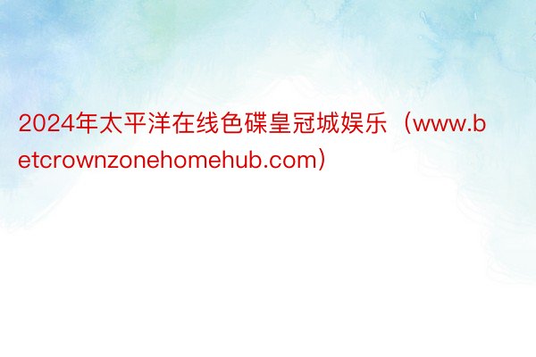 2024年太平洋在线色碟皇冠城娱乐（www.betcrownzonehomehub.com）