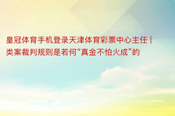 皇冠体育手机登录天津体育彩票中心主任 | 类案裁判规则是若何“真金不怕火成”的