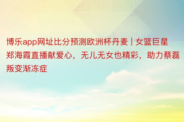 博乐app网址比分预测欧洲杯丹麦 | 女篮巨星郑海霞直播献爱心，无儿无女也精彩，助力蔡磊叛变渐冻症