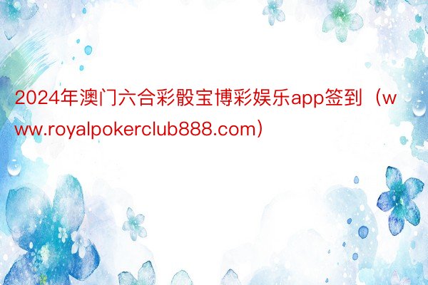 2024年澳门六合彩骰宝博彩娱乐app签到（www.royalpokerclub888.com）