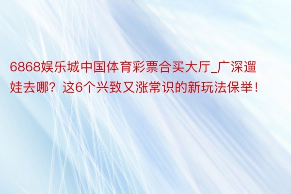 6868娱乐城中国体育彩票合买大厅_广深遛娃去哪？这6个兴致又涨常识的新玩法保举！