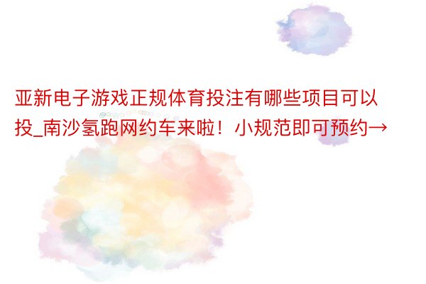 亚新电子游戏正规体育投注有哪些项目可以投_南沙氢跑网约车来啦！小规范即可预约→