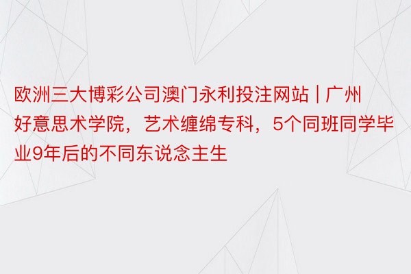 欧洲三大博彩公司澳门永利投注网站 | 广州好意思术学院，艺术缠绵专科，5个同班同学毕业9年后的不同东说念主生