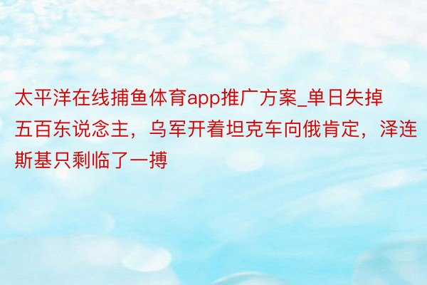 太平洋在线捕鱼体育app推广方案_单日失掉五百东说念主，乌军开着坦克车向俄肯定，泽连斯基只剩临了一搏