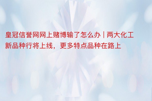 皇冠信誉网网上赌博输了怎么办 | 两大化工新品种行将上线，更多特点品种在路上