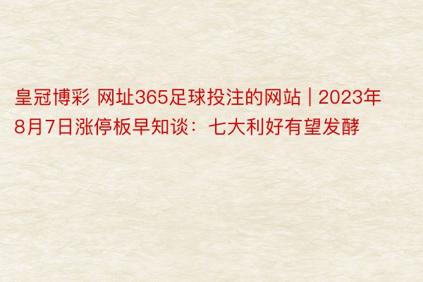 皇冠博彩 网址365足球投注的网站 | 2023年8月7日涨停板早知谈：七大利好有望发酵