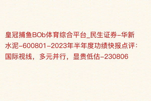 皇冠捕鱼BOb体育综合平台_民生证券-华新水泥-600801-2023年半年度功绩快报点评：国际视线，多元并行，显贵低估-230806