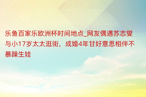 乐鱼百家乐欧洲杯时间地点_网友偶遇苏志燮与小17岁太太逛街，成婚4年甘好意思相伴不暴躁生娃