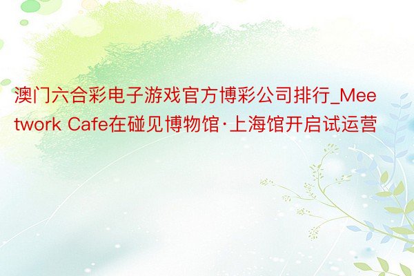 澳门六合彩电子游戏官方博彩公司排行_Meetwork Cafe在碰见博物馆·上海馆开启试运营