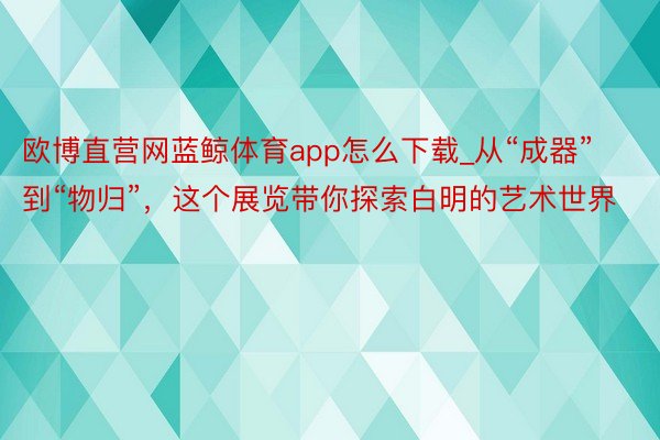 欧博直营网蓝鲸体育app怎么下载_从“成器”到“物归”，这个展览带你探索白明的艺术世界