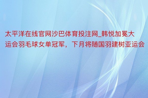 太平洋在线官网沙巴体育投注网_韩悦加冕大运会羽毛球女单冠军，下月将随国羽建树亚运会