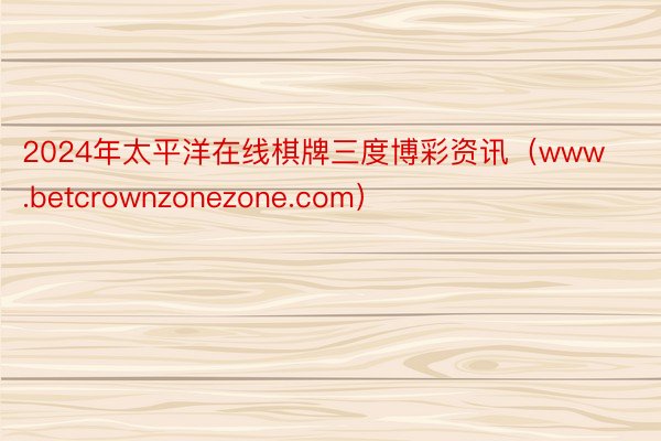 2024年太平洋在线棋牌三度博彩资讯（www.betcrownzonezone.com）