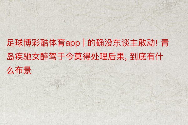 足球博彩酷体育app | 的确没东谈主敢动! 青岛疾驰女醉驾于今莫得处理后果, 到底有什么布景