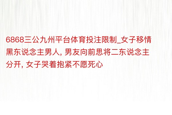 6868三公九州平台体育投注限制_女子移情黑东说念主男人, 男友向前思将二东说念主分开, 女子哭着抱紧不愿死心