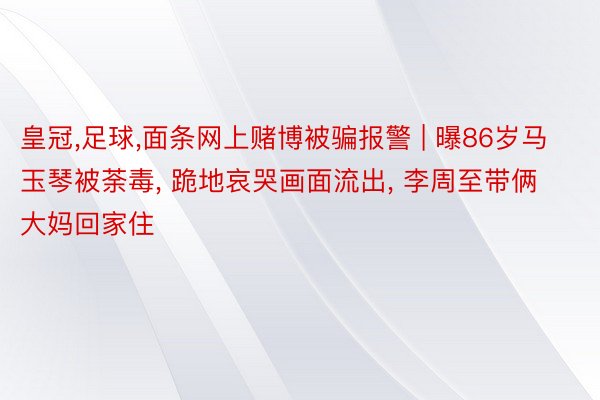 皇冠,足球,面条网上赌博被骗报警 | 曝86岁马玉琴被荼毒, 跪地哀哭画面流出, 李周至带俩大妈回家住