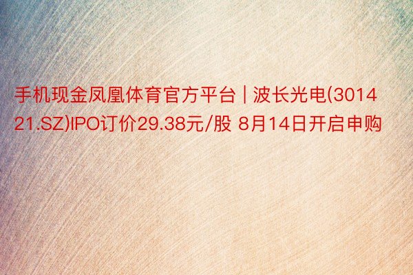 手机现金凤凰体育官方平台 | 波长光电(301421.SZ)IPO订价29.38元/股 8月14日开启申购