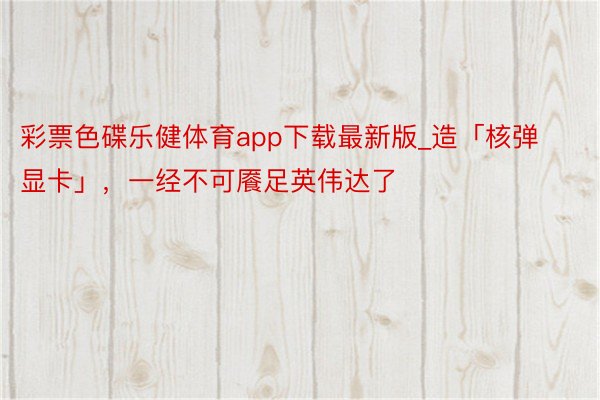 彩票色碟乐健体育app下载最新版_造「核弹显卡」，一经不可餍足英伟达了