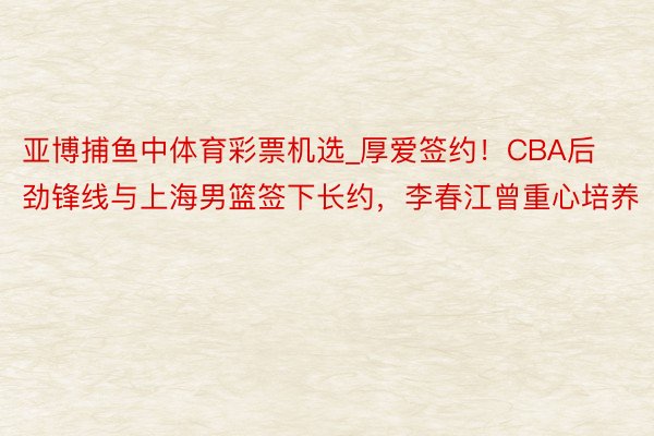 亚博捕鱼中体育彩票机选_厚爱签约！CBA后劲锋线与上海男篮签下长约，李春江曾重心培养