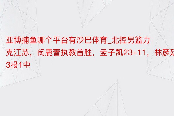 亚博捕鱼哪个平台有沙巴体育_北控男篮力克江苏，闵鹿蕾执教首胜，孟子凯23+11，林彦廷13投1中