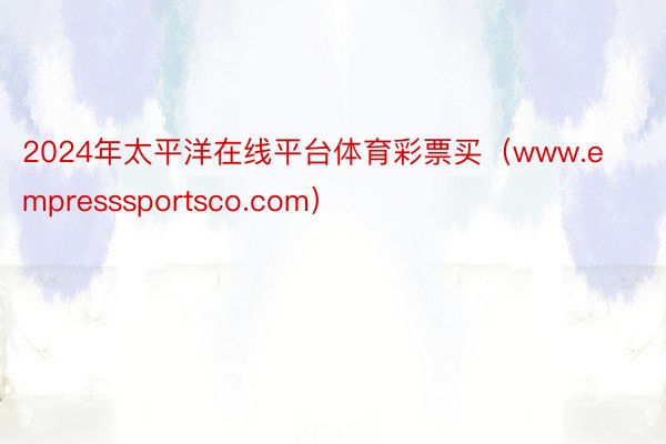 2024年太平洋在线平台体育彩票买（www.empresssportsco.com）